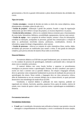 gerenciamento a fim de se garantir efetivamente o pleno desenvolvimento das atividades dos
cursos.

Tipos de Gestão:

• Gestão estratégica - tomada de decisão em todos os níveis dos cursos (objetivos, metas,
planejamentos, estratégias, plano de ação, etc.);
• Gestão de projetos - elaboração e gestão dos projetos, ficando a cargo da organização
institucional, que deve definir o escopo dos projetos, os recursos disponíveis e os prazos;
• Gestão da infra-estrutura - refere-se às condições básicas existentes para o funcionamento
do curso (salas, laboratórios, biblioteca, acessibilidade, equipamentos, internet, entre outros);
• Gestão de equipe - tem o propósito de atribuir funções, orientar o fluxo de informações,
coordenar as interações, acompanhar os processos, garantir boa comunicação e a relação de
todos os profissionais envolvidos (tutores, professores, coordenadores, técnicos de
informática, equipe de design e diagramadores, entre outros);
• Gestão de processos - refere-se ao conjunto de ações sistemáticas (fatos, tarefas, dados,
atividades) que precisam ser mobilizados para manter a rotina. É uma gestão de interações
complexa, pois precisa articular de maneira eficaz todos os envolvidos.

Material Didático:

        Os materiais didáticos na EAD têm um papel fundamental, pois, na maioria das vezes,
é o fio condutor do processo de aprendizagem, mediando e permeando toda a interação do
aluno com os conteúdos curriculares.
        O material didático tem como função facilitar e organizar os procedimentos
estratégicos no processo ensino e aprendizagem. Portanto, ele deve considerar: para quem é
escrito ser claro e coerente com as questões didáticas. Em relação à linguagem utilizada,
deve-se apresentar como componente fundamental no processo de mediação dos percursos de
aprendizagem dos alunos. Nesse sentido, a linguagem deve ser clara, persuasiva, icônica,
além de fundamentar-se em um constante diálogo com os alunos-leitores, os quais precisam
desenvolver uma metodologia de estudo eficaz na EAD.
        Geralmente, o material didático é publicado em meio impresso, podendo ser
organizado em volumes, fascículos, apostilas, pequenos livros, guias de estudos, roteiros de
estudo, com o intuito de apoiar o aluno e o processo ensino e aprendizagem na modalidade a
distancia.




Ferramentas interativas:

Ferramentas Assíncronas:

•   E-mail, que é considerada a ferramenta mais utilizada na Internet e que permite a troca de
    mensagens e compartilhamento de informações; o envio e recebimento de textos simples,
 