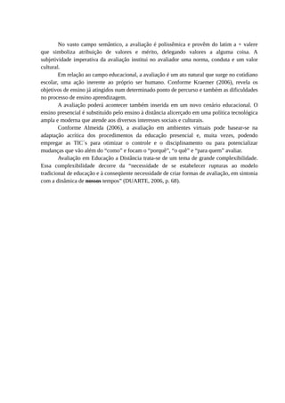 No vasto campo semântico, a avaliação é polissêmica e provêm do latim a + valere
que simboliza atribuição de valores e mérito, delegando valores a alguma coisa. A
subjetividade imperativa da avaliação institui no avaliador uma norma, conduta e um valor
cultural.
        Em relação ao campo educacional, a avaliação é um ato natural que surge no cotidiano
escolar, uma ação inerente ao próprio ser humano. Conforme Kraemer (2006), revela os
objetivos de ensino já atingidos num determinado ponto de percurso e também as dificuldades
no processo de ensino aprendizagem.
        A avaliação poderá acontecer também inserida em um novo cenário educacional. O
ensino presencial é substituído pelo ensino à distância alicerçado em uma política tecnológica
ampla e moderna que atende aos diversos interesses sociais e culturais.
        Conforme Almeida (2006), a avaliação em ambientes virtuais pode basear-se na
adaptação acrítica dos procedimentos da educação presencial e, muita vezes, podendo
empregar as TIC´s para otimizar o controle e o disciplinamento ou para potencializar
mudanças que vão além do “como” e focam o “porquê”, “o quê” e “para quem” avaliar.
        Avaliação em Educação a Distância trata-se de um tema de grande complexibilidade.
Essa complexibilidade decorre da “necessidade de se estabelecer rupturas ao modelo
tradicional de educação e à conseqüente necessidade de criar formas de avaliação, em sintonia
com a dinâmica de nossos tempos” (DUARTE, 2006, p. 68).
 