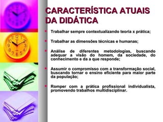 CARACTERÍSTICA ATUAIS
DA DIDÁTICA
   Trabalhar sempre contextualizando teoria x prática;

   Trabalhar as dimensões técnicas e humanas;

   Análise de diferentes metodologias, buscando
    adequar a visão do homem, da sociedade, do
    conhecimento e da a que responde;

   Assumir o compromisso com a transformação social,
    buscando tornar o ensino eficiente para maior parte
    da população;

   Romper com a prática profissional individualista,
    promovendo trabalhos multidisciplinar.
 