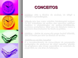 CONCEITOS
   Didática: Arte e técnica de ensinar, de dirigir e
    Didática:
    orientar a aprendizagem.

   Ciência que tem como objetivo fundamental ocupar-
    se das estratégias de ensino ,das questões práticas
    relativas à metodologias de ensino.Sintetizando,
    podemos poderíamos dizer que ela funciona como o
    elemento transformador da teoria na prática.

   Didática – deriva da expressão grega techné didaktik,
    que se traduz por arte ou técnica de ensina.

    Didática no ensino Superior
   E o reconhecimento da necessidade da preparação
    pedagógica do professor de nível superior, através
    de programas que visem capacitá-lo ao exercício do
    magistério na sua área de formação.
 