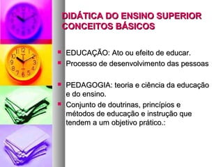 DIDÁTICA DO ENSINO SUPERIOR
    CONCEITOS BÁSICOS

   EDUCAÇÃO: Ato ou efeito de educar.
   Processo de desenvolvimento das pessoas

   PEDAGOGIA: teoria e ciência da educação
    e do ensino.
   Conjunto de doutrinas, princípios e
    métodos de educação e instrução que
    tendem a um objetivo prático.:
 