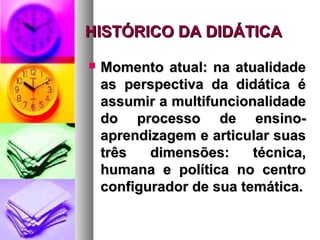 HISTÓRICO DA DIDÁTICA

   Momento atual: na atualidade
    as perspectiva da didática é
    assumir a multifuncionalidade
    do processo de ensino-
    aprendizagem e articular suas
    três   dimensões:     técnica,
    humana e política no centro
    configurador de sua temática.
 