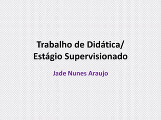 Trabalho de Didática/
Estágio Supervisionado
Jade Nunes Araujo
 