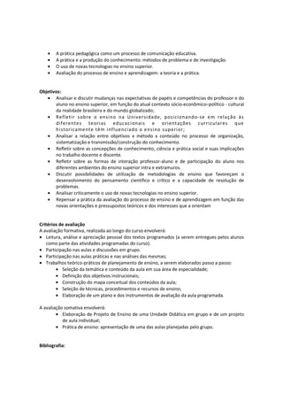 • A prática pedagógica como um processo de comunicação educativa.
• A prática e a produção do conhecimento: métodos de problema e de investigação.
• O uso de novas tecnologias no ensino superior.
• Avaliação do processo de ensino e aprendizagem: a teoria e a prática.
Objetivos:
• Analisar e discutir mudanças nas expectativas de papéis e competências do professor e do
aluno no ensino superior, em função do atual contexto sócio-econômico–político - cultural
da realidade brasileira e do mundo globalizado;
• Refletir sobre o ensino na Universidade, posicionando-se em relação às
diferentes teorias educacionais e orientações curriculares que
historicamente têm influenciado o ensino superior;
• Analisar a relação entre objetivos x método x conteúdo no processo de organização,
sistematização e transmissão/construção do conhecimento.
• Refletir sobre as concepções de conhecimento, ciência e prática social e suas implicações
no trabalho docente e discente.
• Refletir sobre as formas de interação professor-aluno e de participação do aluno nos
diferentes ambientes do ensino superior intra e extramuros.
• Discutir possibilidades de utilização de metodologias de ensino que favoreçam o
desenvolvimento do pensamento científico e crítico e a capacidade de resolução de
problemas.
• Analisar criticamente o uso de novas tecnologias no ensino superior.
• Repensar a prática da avaliação do processo de ensino e de aprendizagem em função das
novas orientações e pressupostos teóricos e dos interesses que a orientam
Critérios de avaliação
A avaliação formativa, realizada ao longo do curso envolverá:
• Leitura, análise e apreciação pessoal dos textos programados (a serem entregues pelos alunos
como parte das atividades programadas do curso).
• Participação nas aulas e discussões em grupo.
• Participação nas aulas práticas e nas análises das mesmas;
• Trabalhos teórico-práticos de planejamento de ensino, a serem elaborados passo a passo:
• Seleção da temática e conteúdo da aula em sua área de especialidade;
• Definição dos objetivos instrucionais;
• Construção do mapa conceitual dos conteúdos da aula;
• Seleção de técnicas, procedimentos e recursos de ensino;
• Elaboração de um plano e dos instrumentos de avaliação da aula programada.
A avaliação somativa envolverá:
• Elaboração de Projeto de Ensino de uma Unidade Didática em grupo e de um projeto
de aula individual;
• Prática de ensino: apresentação de uma das aulas planejadas pelo grupo.
Bibliografia:
 