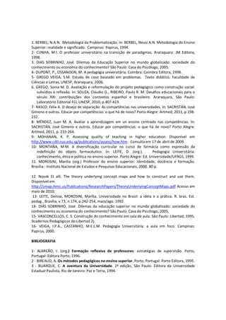1. BERBEL, N.A.N. Metodologia da Problematização. In: BERBEL, Neusi A.N. Metodologia do Ensino
Superior: realidade e significado. Campinas: Papirus, 1994.
2- CUNHA, M.I. O professor universitário na transição de paradigmas. Araraquara: JM Editora,
1998.
3. DIAS SOBRINHO, José. Dilemas da Educação Superior no mundo globalizado: sociedade do
conhecimento ou economia do conhecimento? São Paulo: Casa do Psicólogo, 2005.
4- DUPONT, P., OSSANDON, M. A pedagogia universitária. Coimbra: Coimbra Editora, 1998.
5- GREGO VEIGA, S.M. Estudo de caso baseado em problemas. Texto didático. Faculdade de
Ciências e Letras, UNESP, Araraquara, 2006.
6. GREGO, Sonia M. D. Avaliação e reformulação do projeto pedagógico como construção social:
subsídios à reflexão. In: SOUZA, Cláudio G., RIBEIRO, Paulo R. M. Desafios educacionais para o
século XXI: contribuições dos contextos espanhol e brasileiro. Araraquara, São Paulo:
Laboratório Editorial FCL-UNESP, 2010, p.407-419.
7- RASCO, Félix A. O desejo de separação: As competências nas universidades. In: SACRISTÁN, José
Gimeno e outros. Educar por competências: o que há de novo? Porto Alegre: Artmed, 2011, p.198-
232.
8- MÉNDEZ, Juan M. A. Avaliar a aprendizagem em un ensino centrado nas competências. In:
SACRISTÁN, José Gimeno e outros. Educar por competências: o que há de novo? Porto Alegre:
Artmed, 2011, p. 233-264.
9- MOHANAN, K. P. Assessing quality of teaching in higher education. Disponível em
http://www.cdtl.nus.edu.sg/publications/assess/how.htm . Consulta em 17 de abril de 2009.
10- MONTAÑA, M.M. A diversificação curricular no curso de farmácia como expressão da
indefinição do objeto farmacêutico. In: LEITE, D. (org.). Pedagogia Universitária:
conhecimento, ética e política no ensino superior. Porto Alegre: Ed. Universidade/UFRGS, 1999.
11. MOROSINI, Marília (org.) Professor do ensino superior: identidade, docência e formação.
Brasília : Instituto Nacional de Estudos e Pesquisas Educacionais, 2000. 80 p.
12. Novak Et alli. The theory underlying concept maps and how to construct and use them.
Disponível em
http://cmap.ihmc.us/Publications/ResearchPapers/TheoryUnderlyingConceptMaps.pdf Acesso em
maio de 2010.
13- LEITE, Denise, MOROSINI, Marília. Universidade no Brasil: a idéia e a prática. R. bras. Est.
pedag., Brasília, v.73, n.174, p.242-254, maio/ago. 1992.
14- DIAS SOBRINHO, José. Dilemas da educação superior no mundo globalizado: sociedade do
conhecimento ou economia do conhecimento? São Paulo: Casa do Psicólogo, 2005.
15- VASCONCELLOS, C. S. Construção do conhecimento em sala de aula. São Paulo: Libertad, 1995.
9cadernos Pedagógicos do Libertad 2).
16- VEIGA, I.P.A., CASTANHO, M.E.L.M. Pedagogia Universitária: a aula em foco. Campinas:
Papirus, 2000.
BIBLIOGRAFIA
1- ALARCÃO, I. (org.) Formação reflexiva de professores: estratégias de supervisão. Porto,
Portugal: Editora Porto, 1996.
2 - BIREAUD, A. Os métodos pedagógicos no ensino superior. Porto, Portugal: Porto Editora, 1995.
3 - BUARQUE, C. A aventura da Universidade. 2ª edição, São Paulo: Editora da Universidade
Estadual Paulista, Rio de Janeiro: Paz e Terra, 1994.
 