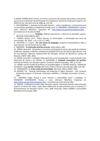 4. BUENO, CARMEN RUIZ e Outros. Funciones y escenarios de actuación del profesor universitário:
apuntes para la definición del perfil basado en competencia. Revista de la Educación Superior, Vol.
XXXVII (2), No. 146, Abril-Junio de 2008, pp. 115-132.
5 - DIAS SOBRINHO, J. Avaliação da Educação Superior – valores republicanos, conhecimento para
a emancipação, igualdade e condições de inclusão social. In: SEMINÁRIO: UNIVERSIDADE: Porque e
como reformar? MEC/SESu. Disponível em http://www.mec.gov.br/sesu/palestra.shtm .
Consultado aos 22 de julho de 2004.
6 - ____________________ Avaliação: Políticas educacionais e reformas da educação superior.
São Paulo: Cortez Editora, 2003.
7 - FORESTI, Miriam C.P.P. Prática docente na Universidade: a contribuição dos meios de
comunicação. TEC. EDUC., v.22, n.125, 3-7, 1995.
8 - GAUTHIER, C. e outros. Por uma teoria da pedagogia: pesquisas contemporâneas sobre o
saber docente. Ijuí, Rio Grande do Sul, 1998.
9 - GOODSON, I. A construção social do currículo. Lisboa: Educa, 1997
10 - GREGO, Sonia M.D. Perspectivas curriculares, participação do aluno e percepção do ambiente
acadêmico: subsídios a reflexão e avaliação da qualidade do ensino de Ciências Agronômicas. Tese
de Livre-docência. Botucatu, Departamento de Educação, Instituto de Biociências, Campus de
Botucatu, UNESP, 1991, 393p.
11- GREGO, Sonia M.D. A avaliação institucional dos cursos de graduação: a meta-avaliação como
referencial de análise e de reflexão. In: SGUISSARDI, V. Avaliação universitária em questão:
reformas do Estado e da educação superior. Campinas: Autores Associados, 1997, p. 91-121.
12 - KENSKI, Vani M. O papel do professor na sociedade digital. In: CASTRO, Amélia D., CARVALHO,
Ana Maria P. (org.) Ensinar a Ensinar. São Paulo: Pioneira Thonson Learning Ltda, 2002, p.95-106.
13 - KOURGANOFF, W. A face oculta da Universidade. São Paulo: Editora UNESP, 1990.
14- McDADE, S.A. Teaching methodology and leadership in higher education. Latin American
Scholarship program of American Universities (LASPAU) e Fullbright Commission of Brazil. ,
1993
15 - TRINDADE, Helgio. Porque e como reformar a Universidade: mitos e realidades. In:
SEMINÁRIO: UNIVERSIDADE: Porque e como reformar? MEC/SESu. Disponível em
http://www.mec.gov.br/sesu/palestra.shtm . Consultado aos 22 de julho de 2004.
16- UNESCO. Conferência mundial sobre educação superior. Declaração Mundial sobre Educação
Superior no Século XXI: Visão e Ação. Marco Referencial de ação prioritária para a mudança e o
desenvolvimento da educação superior., Paris, 1998. Piracicaba, Editora UNIMEP ( Universidade
Metodista de Piracicaba), 1998.
 