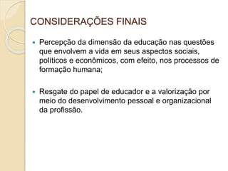 CONSIDERAÇÕES FINAIS
 Percepção da dimensão da educação nas questões
que envolvem a vida em seus aspectos sociais,
políticos e econômicos, com efeito, nos processos de
formação humana;
 Resgate do papel de educador e a valorização por
meio do desenvolvimento pessoal e organizacional
da profissão.
 
