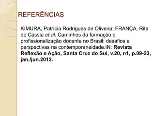 REFERÊNCIAS
KIMURA, Patrícia Rodrigues de Oliveira; FRANÇA, Rita
de Cássia et al. Caminhos da formação e
profissionalização docente no Brasil: desafios e
perspectivas na contemporaneidade.IN: Revista
Reflexão e Ação, Santa Cruz do Sul, v.20, n1, p.09-23,
jan./jun.2012.
 