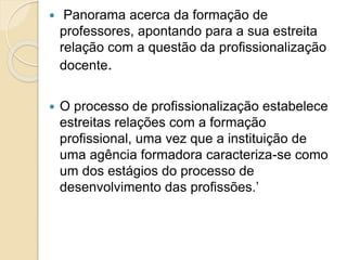  Panorama acerca da formação de
professores, apontando para a sua estreita
relação com a questão da profissionalização
docente.
 O processo de profissionalização estabelece
estreitas relações com a formação
profissional, uma vez que a instituição de
uma agência formadora caracteriza-se como
um dos estágios do processo de
desenvolvimento das profissões.’
 