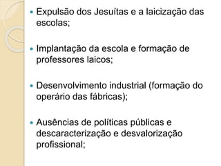  Expulsão dos Jesuítas e a laicização das
escolas;
 Implantação da escola e formação de
professores laicos;
 Desenvolvimento industrial (formação do
operário das fábricas);
 Ausências de políticas públicas e
descaracterização e desvalorização
profissional;
 