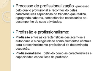  Processo de profissionalização -processo
pelo qual o profissional é reconhecido pelas
características específicas do trabalho que realiza,
agregando saberes, competências necessárias ao
desempenho de suas atividades;
 Profissão e profissionalismo:
 Profissão entre as características destacam-se a
autonomia e a colegialidade como elementos centrais
para o reconhecimento profissional de determinada
ocupação.
 Profissionalismo definido como as características e
capacidades específicas da profissão.
 
