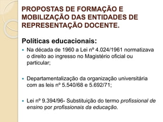 PROPOSTAS DE FORMAÇÃO E
MOBILIZAÇÃO DAS ENTIDADES DE
REPRESENTAÇÃO DOCENTE.
Políticas educacionais:
 Na década de 1960 a Lei nº 4.024/1961 normatizava
o direito ao ingresso no Magistério oficial ou
particular;
 Departamentalização da organização universitária
com as leis nº 5.540/68 e 5.692/71;
 Lei nº 9.394/96- Substituição do termo profissional de
ensino por profissionais da educação.
 