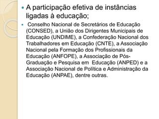  A participação efetiva de instâncias
ligadas à educação;
 Conselho Nacional de Secretários de Educação
(CONSED), a União dos Dirigentes Municipais de
Educação (UNDIME), a Confederação Nacional dos
Trabalhadores em Educação (CNTE), a Associação
Nacional pela Formação dos Profissionais da
Educação (ANFOPE), a Associação de Pós-
Graduação e Pesquisa em Educação (ANPED) e a
Associação Nacional de Política e Administração da
Educação (ANPAE), dentre outras.
 
