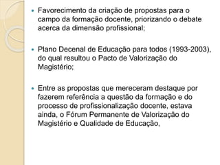  Favorecimento da criação de propostas para o
campo da formação docente, priorizando o debate
acerca da dimensão profissional;
 Plano Decenal de Educação para todos (1993-2003),
do qual resultou o Pacto de Valorização do
Magistério;
 Entre as propostas que mereceram destaque por
fazerem referência a questão da formação e do
processo de profissionalização docente, estava
ainda, o Fórum Permanente de Valorização do
Magistério e Qualidade de Educação,
 