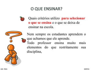 Quais critérios utilizo para selecionar
o que se ensina e o que se deixa de
ensinar na escola.
Nem sempre os estudantes aprendem o
que achamos que ele aprende.
Todo professor ensina muito mais
elementos do que restritamente sua
disciplina,
UAB - FÍSICA DIDÁTICA
 