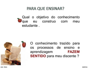 Qual o objetivo do conhecimento
que eu construo com meu
estudante .
UAB - FÍSICA DIDÁTICA
O conhecimento trazido para
os processos de ensino e
aprendizagem FAZEM
SENTIDO para meu discente ?
 