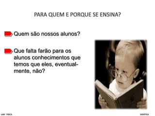 Quem são nossos alunos?
Que falta farão para os
alunos conhecimentos que
temos que eles, eventual-
mente, não?
UAB - FÍSICA DIDÁTICA
 