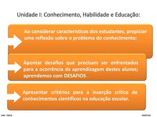Ao considerar características dos estudantes, propiciar
uma reflexão sobre o problema do conhecimento;
Apontar desafios que precisam ser enfrentados
para a ocorrência da aprendizagem destes alunos;
aprendemos com DESAFIOS .
Apresentar critérios para a inserção crítica de
conhecimentos científicos na educação escolar.
UAB - FÍSICA DIDÁTICA
 