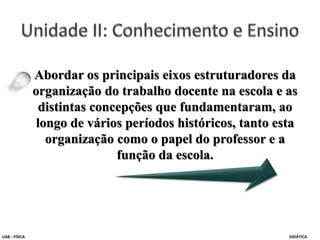 Abordar os principais eixos estruturadores da
organização do trabalho docente na escola e as
distintas concepções que fundamentaram, ao
longo de vários períodos históricos, tanto esta
organização como o papel do professor e a
função da escola.
UAB - FÍSICA DIDÁTICA
 