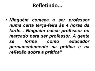 Refletindo...
• Ninguém começa a ser professor
numa certa terça-feira às 4 horas da
tarde... Ninguém nasce professor ou
marcado para ser professor. A gente
se forma como educador
permanentemente na prática e na
reflexão sobre a prática”
 