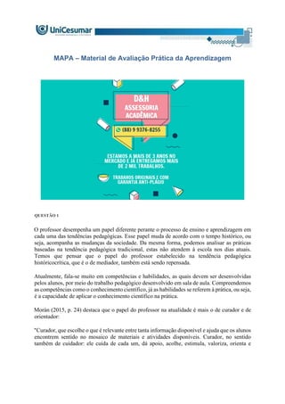 MAPA – Material de Avaliação Prática da Aprendizagem
QUESTÃO 1
O professor desempenha um papel diferente perante o processo de ensino e aprendizagem em
cada uma das tendências pedagógicas. Esse papel muda de acordo com o tempo histórico, ou
seja, acompanha as mudanças da sociedade. Da mesma forma, podemos analisar as práticas
baseadas na tendência pedagógica tradicional, estas não atendem à escola nos dias atuais.
Temos que pensar que o papel do professor estabelecido na tendência pedagógica
históricocrítica, que é o de mediador, também está sendo repensada.
Atualmente, fala-se muito em competências e habilidades, as quais devem ser desenvolvidas
pelos alunos, por meio do trabalho pedagógico desenvolvido em sala de aula. Compreendemos
as competências como o conhecimento científico, já as habilidades se referem à prática, ou seja,
é a capacidade de aplicar o conhecimento científico na prática.
Morán (2015, p. 24) destaca que o papel do professor na atualidade é mais o de curador e de
orientador:
"Curador, que escolhe o que é relevante entre tanta informação disponível e ajuda que os alunos
encontrem sentido no mosaico de materiais e atividades disponíveis. Curador, no sentido
também de cuidador: ele cuida de cada um, dá apoio, acolhe, estimula, valoriza, orienta e
 