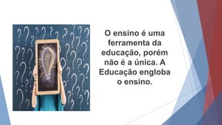 O ensino é uma
ferramenta da
educação, porém
não é a única. A
Educação engloba
o ensino.
 
