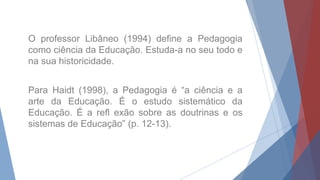O professor Libâneo (1994) define a Pedagogia
como ciência da Educação. Estuda-a no seu todo e
na sua historicidade.
Para Haidt (1998), a Pedagogia é “a ciência e a
arte da Educação. É o estudo sistemático da
Educação. É a refl exão sobre as doutrinas e os
sistemas de Educação” (p. 12-13).
 
