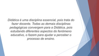 Didática é uma disciplina essencial, pois trata do
fazer docente. Todas as demais disciplinas
pedagógicas convergem para a Didática, pois
estudando diferentes aspectos do fenômeno
educativo, o fazem para ajudar a perceber o
processo de ensino.
 