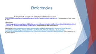 Referências
_____________. A inter-relação da Educação com a Pedagogia e a Didática. Disponível em
<https://graduacao.cederj.edu.br/ava/pluginfile.php/263095/mod_resource/content/7/Aula%201.pdf>. Último acesso em 04 de março
de 2020.
Disponível em
<https://www.google.com/search?q=crian%C3%A7as+no+cinema&source=lnms&tbm=isch&sa=X&ved=2ahUKEwjZmLn57vznAhV_K
LkGHcR3A_kQ_AUoAXoECA8QAw&biw=1366&bih=628>. Último acesso em 04 de março de 2020.
Disponível em <https://www.google.com/search?q=didatica&tbm=isch&ved=2ahUKEwib-9H77vznAhWCD7kGHST-BmQQ2-
cCegQIABAA&oq=didatica&gs_l=img.3..0l10.129921.131270..131458...0.0..0.243.1083.0j7j1......0....1..gws-wiz-
img.......0i131.yqmdiaawSg4&ei=ZIxdXpu5DoKf5OUPpPyboAY&bih=628&biw=1366#imgrc=gwuZyPdIJDjIsM>. Último acesso em 04
de março de 2020.
 