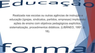 Realizada nas escolas ou outras agências de instrução e
educação (igrejas, sindicatos, partidos, empresas) implicando
ações de ensino com objetivos pedagógicos explícitos,
sistematização, procedimentos didáticos. (LIBÂNEO, 1997, p.
18).
 