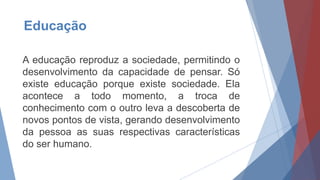Educação
A educação reproduz a sociedade, permitindo o
desenvolvimento da capacidade de pensar. Só
existe educação porque existe sociedade. Ela
acontece a todo momento, a troca de
conhecimento com o outro leva a descoberta de
novos pontos de vista, gerando desenvolvimento
da pessoa as suas respectivas características
do ser humano.
 