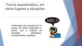 Forma assistemática, em
vários lugares e situações.
A Educação não acontece só na
escola, de forma sistemática e
formal, com a vivência de
situações planejadas,
acompanhadas, avaliadas.
 