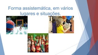 Forma assistemática, em vários
lugares e situações.
 