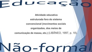 Atividade educativa
estruturada fora do sistema
convencional (movimentos sociais
organizados, dos meios de
comunicação de massa, etc.) (LIBÂNEO, 1997, p. 18).
 