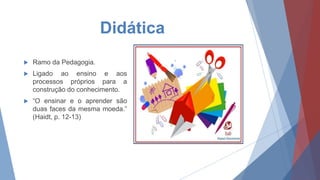 Didática
 Ramo da Pedagogia.
 Ligado ao ensino e aos
processos próprios para a
construção do conhecimento.
 “O ensinar e o aprender são
duas faces da mesma moeda.”
(Haidt, p. 12-13)
 