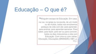 Educação – O que é?
“Ninguém escapa da Educação. Em casa,
na rua, na igreja ou na escola, de um modo
ou de muitos, todos nós envolvemos
pedaços da vida com ela: para aprender,
para ensinar, para aprender-eensinar. Para
saber, para fazer, para ser ou para conviver,
todos os dias misturamos a vida com
Educação. Com uma ou com várias:
Educação, Educações (BRANDÃO,1981, p.
11).”.
 