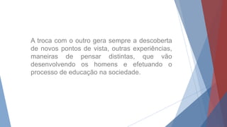 A troca com o outro gera sempre a descoberta
de novos pontos de vista, outras experiências,
maneiras de pensar distintas, que vão
desenvolvendo os homens e efetuando o
processo de educação na sociedade.
 