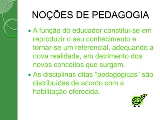 NOÇÕES DE PEDAGOGIA
 A função do educador constitui-se em
  reproduzir o seu conhecimento e
  tornar-se um referencial, adequando a
  nova realidade, em detrimento dos
  novos conceitos que surgem.
 As disciplinas ditas “pedagógicas” são
  distribuídas de acordo com a
  habilitação oferecida.
 