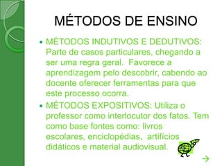MÉTODOS DE ENSINO
 MÉTODOS INDUTIVOS E DEDUTIVOS:
  Parte de casos particulares, chegando a
  ser uma regra geral. Favorece a
  aprendizagem pelo descobrir, cabendo ao
  docente oferecer ferramentas para que
  este processo ocorra.
 MÉTODOS EXPOSITIVOS: Utiliza o
  professor como interlocutor dos fatos. Tem
  como base fontes como: livros
  escolares, enciclopédias, artifícios
  didáticos e material audiovisual.
                                           
 