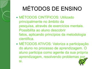 MÉTODOS DE ENSINO
 MÉTODOS CINTÍFICOS: Utilizado
  principalmente no âmbito da
  pesquisa, através de exercícios mentais.
  Possibilita ao aluno descobrir
  fatos, aplicando princípios da metodologia
  científica.
 MÉTODOS ATIVOS: Valoriza a participação
  do aluno no processo de aprendizagem. O
  aluno participa como agente da sua própria
  aprendizagem, resolvendo problemas por
  si.
 