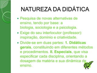 NATUREZA DA DIDÁTICA
 Pesquisa de novas alternativas de
  ensino, tendo por base: a
  biologia, sociologia e a psicologia.
 Exige do seu interlocutor (professor):
  inspiração, domínio e criatividade.
 Divide-se em duas partes: 1. Didáticas
  gerais, constituindo em diferentes métodos
  e procedimentos. II. Especiais, que visa
  especificar cada disciplina, orientando a
  dosagem da matéria e sua dinâmica de
  ensino.
 