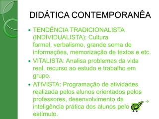 DIDÁTICA CONTEMPORANÊA
 TENDÊNCIA TRADICIONALISTA
  (INDIVIDUALISTA): Cultura
  formal, verbalismo, grande soma de
  informações, memorização de textos e etc.
 VITALISTA: Analisa problemas da vida
  real, recurso ao estudo e trabalho em
  grupo.
 ATIVISTA: Programação de atividades
  realizada pelos alunos orientados pelos
  professores, desenvolvimento da         
  inteligência prática dos alunos pelo
  estímulo.
 