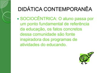 DIDÁTICA CONTEMPORANÊA
   SOCIOCÊNTRICA: O aluno passa por
    um ponto fundamental de referência
    da educação, os fatos concretos
    dessa comunidade são fonte
    inspiradora dos programas de
    atividades do educando.
 