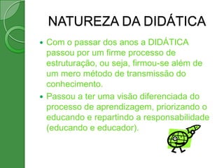 NATUREZA DA DIDÁTICA
 Com o passar dos anos a DIDÁTICA
  passou por um firme processo de
  estruturação, ou seja, firmou-se além de
  um mero método de transmissão do
  conhecimento.
 Passou a ter uma visão diferenciada do
  processo de aprendizagem, priorizando o
  educando e repartindo a responsabilidade
  (educando e educador).
 