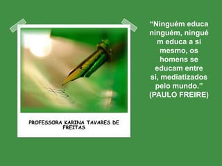 “Ninguém educa
                               ninguém, ningué
                                 m educa a si
                                   mesmo, os
                                   homens se
                                 educam entre
                               si, mediatizados
                                 pelo mundo.”
                               (PAULO FREIRE)


PROFESSORA KARINA TAVARES DE
          FREITAS
 