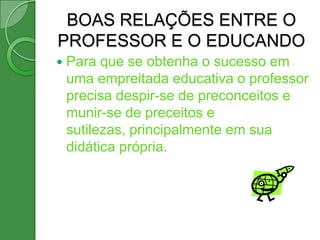 BOAS RELAÇÕES ENTRE O
PROFESSOR E O EDUCANDO
   Para que se obtenha o sucesso em
    uma empreitada educativa o professor
    precisa despir-se de preconceitos e
    munir-se de preceitos e
    sutilezas, principalmente em sua
    didática própria.
 