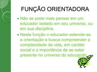 FUNÇÃO ORIENTADORA
 Não se pode mais pensar em um
  educador isolado em seu universo, ou
  em sua disciplina.
 Nesta função o educador estende-se
  a orientação e busca compreender a
  complexidade da vida, em caráter
  social e a importância de se estar
  presente no universo do educando.
 