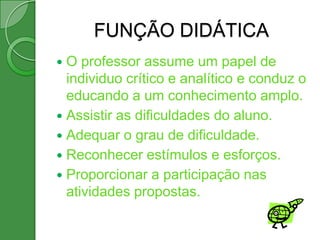 FUNÇÃO DIDÁTICA
 O professor assume um papel de
  individuo crítico e analítico e conduz o
  educando a um conhecimento amplo.
 Assistir as dificuldades do aluno.
 Adequar o grau de dificuldade.
 Reconhecer estímulos e esforços.
 Proporcionar a participação nas
  atividades propostas.
 