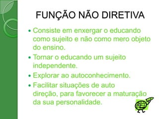 FUNÇÃO NÃO DIRETIVA
 Consiste em enxergar o educando
  como sujeito e não como mero objeto
  do ensino.
 Tornar o educando um sujeito
  independente.
 Explorar ao autoconhecimento.
 Facilitar situações de auto
  direção, para favorecer a maturação
  da sua personalidade.
 