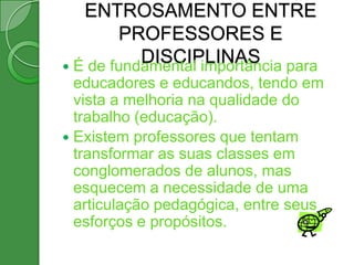 ENTROSAMENTO ENTRE
        PROFESSORES E
           DISCIPLINAS para
 É de fundamental importância
  educadores e educandos, tendo em
  vista a melhoria na qualidade do
  trabalho (educação).
 Existem professores que tentam
  transformar as suas classes em
  conglomerados de alunos, mas
  esquecem a necessidade de uma
  articulação pedagógica, entre seus
  esforços e propósitos.
 